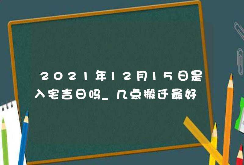 2021年12月15日是入宅吉日吗_几点搬迁最好,第1张