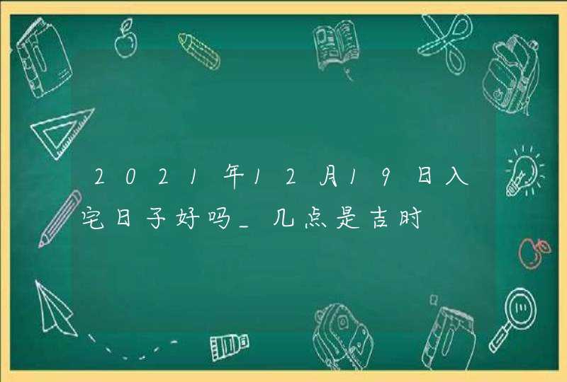 2021年12月19日入宅日子好吗_几点是吉时,第1张