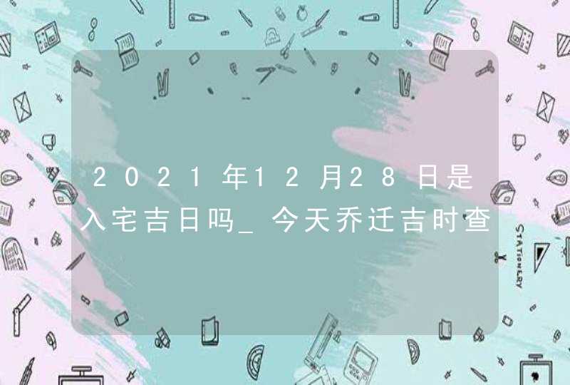 2021年12月28日是入宅吉日吗_今天乔迁吉时查询,第1张