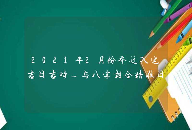 2021年2月份乔迁入宅吉日吉时_与八字相合精准日子,第1张