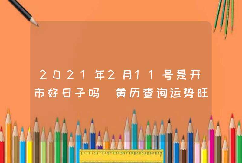 2021年2月11号是开市好日子吗_黄历查询运势旺盛,第1张