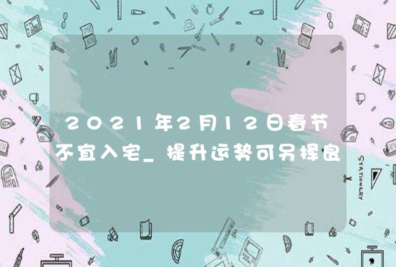 2021年2月12日春节不宜入宅_提升运势可另择良辰,第1张