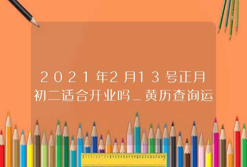 2021年2月13号正月初二适合开业吗_黄历查询运势不济,第1张