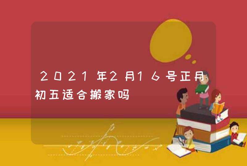 2021年2月16号正月初五适合搬家吗,第1张