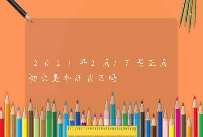 2021年2月17号正月初六是乔迁吉日吗,第1张