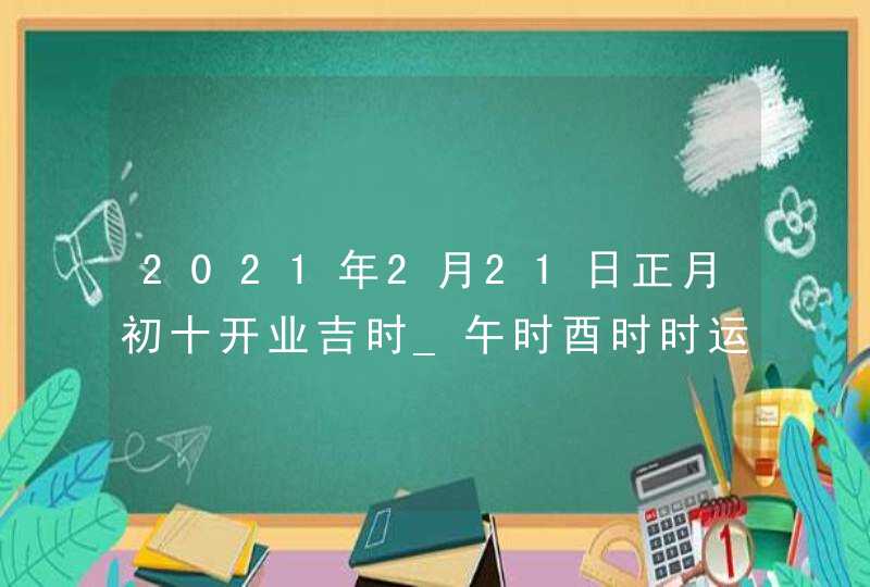 2021年2月21日正月初十开业吉时_午时酉时时运稍佳,第1张