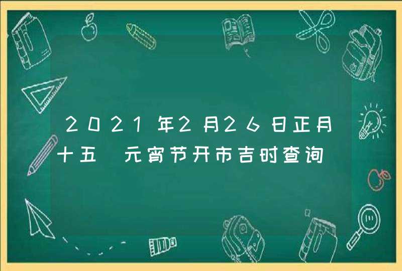 2021年2月26日正月十五_元宵节开市吉时查询,第1张