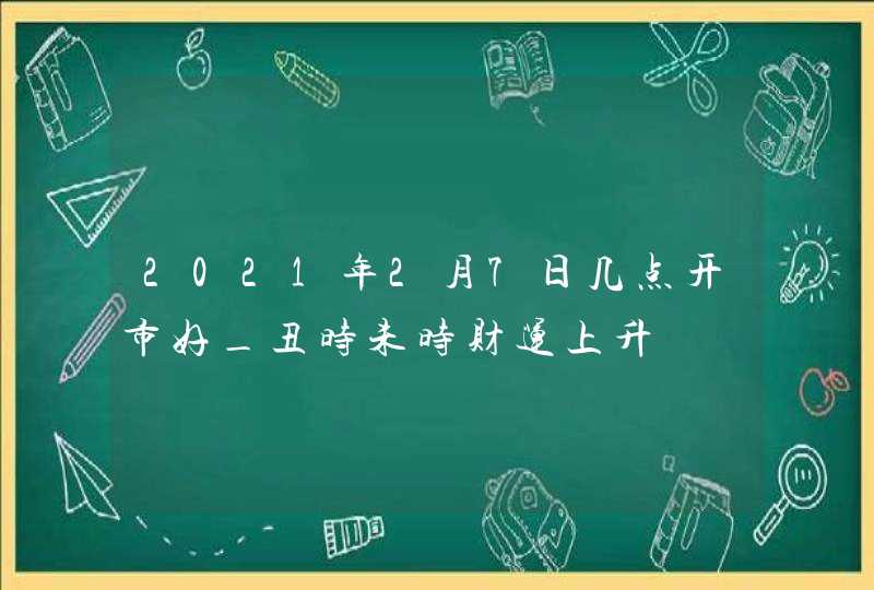 2021年2月7日几点开市好_丑时未时财运上升,第1张