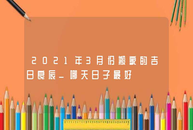 2021年3月份搬家的吉日良辰_哪天日子最好,第1张