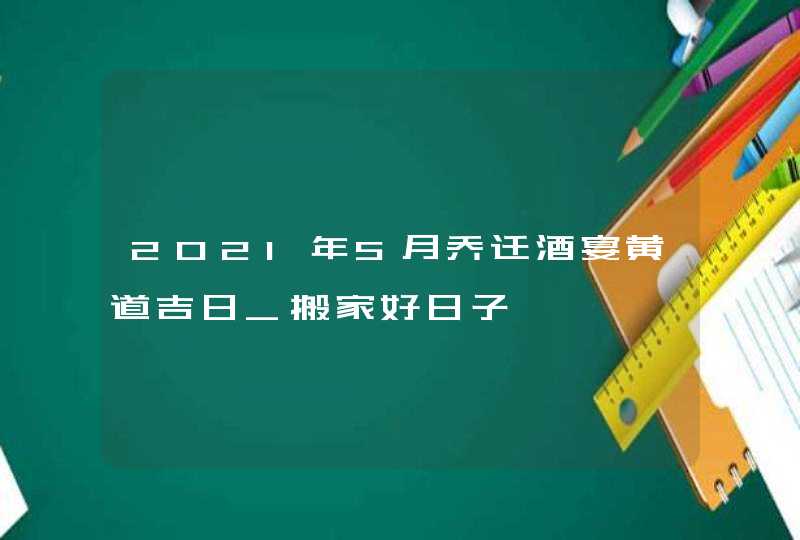 2021年5月乔迁酒宴黄道吉日_搬家好日子,第1张