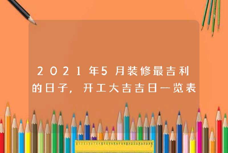 2021年5月装修最吉利的日子,开工大吉吉日一览表,第1张