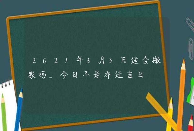 2021年5月3日适合搬家吗_今日不是乔迁吉日,第1张