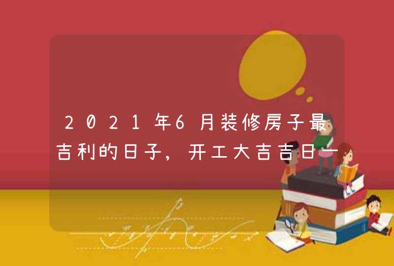 2021年6月装修房子最吉利的日子,开工大吉吉日一览表,第1张