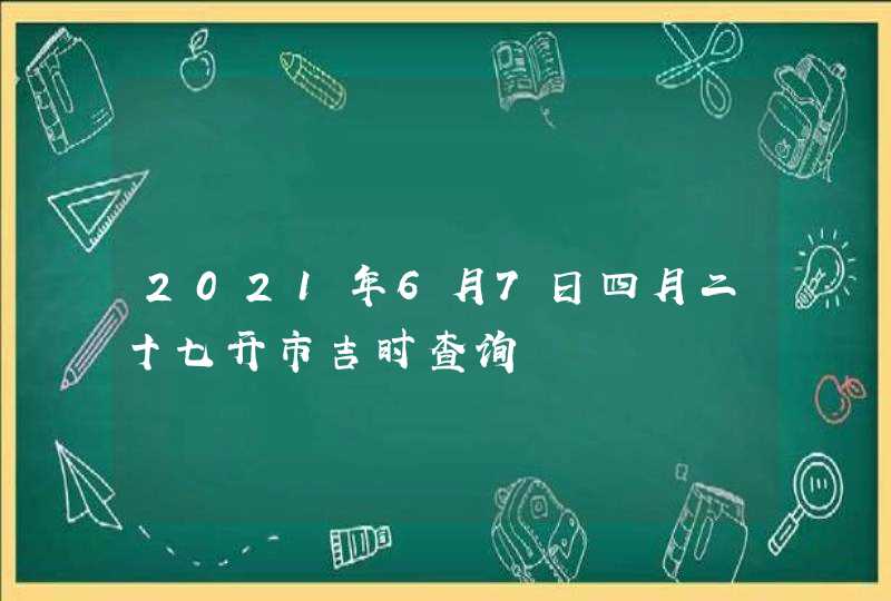 2021年6月7日四月二十七开市吉时查询,第1张