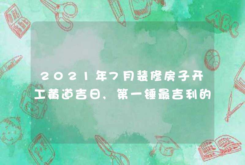 2021年7月装修房子开工黄道吉日,第一锤最吉利的时辰,第1张