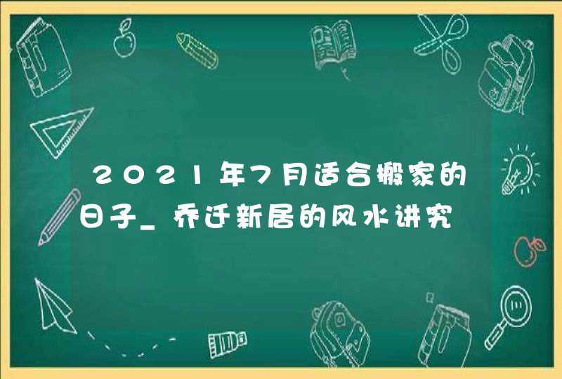 2021年7月适合搬家的日子_乔迁新居的风水讲究,第1张