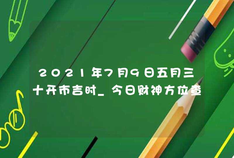 2021年7月9日五月三十开市吉时_今日财神方位查询,第1张