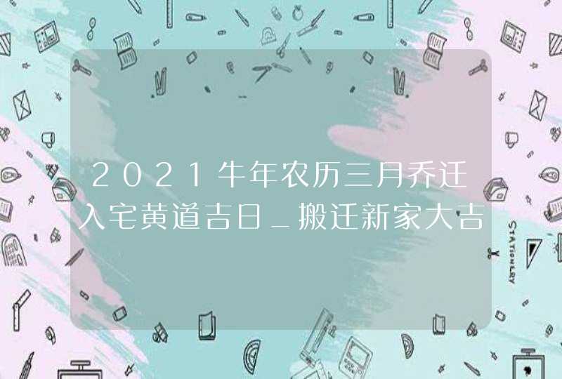 2021牛年农历三月乔迁入宅黄道吉日_搬迁新家大吉日子,第1张