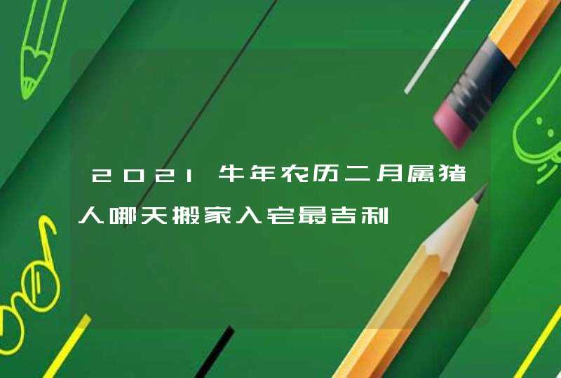 2021牛年农历二月属猪人哪天搬家入宅最吉利,第1张