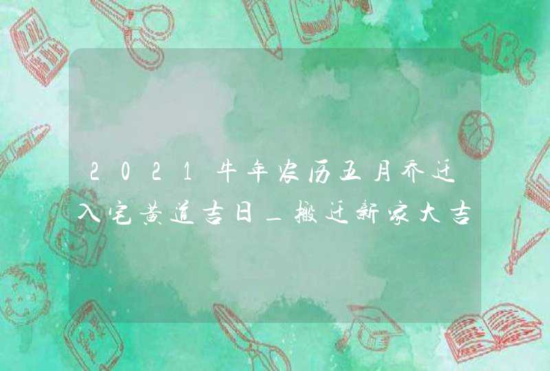 2021牛年农历五月乔迁入宅黄道吉日_搬迁新家大吉日子,第1张