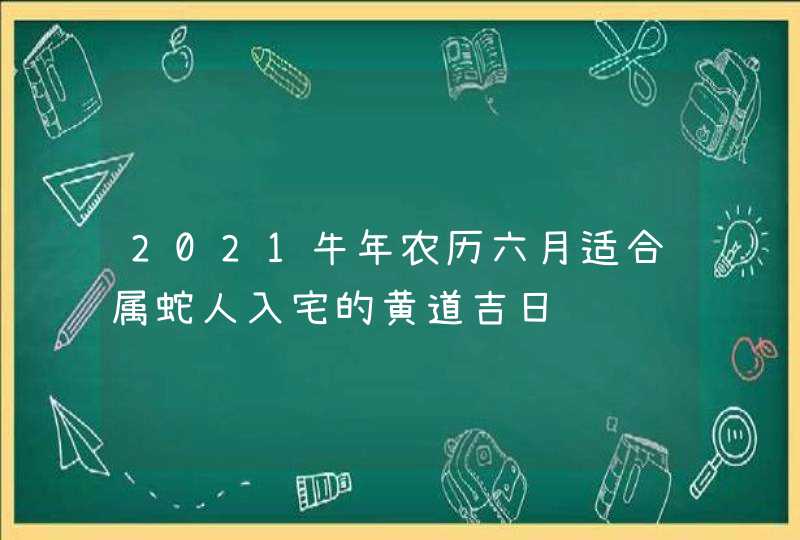 2021牛年农历六月适合属蛇人入宅的黄道吉日,第1张