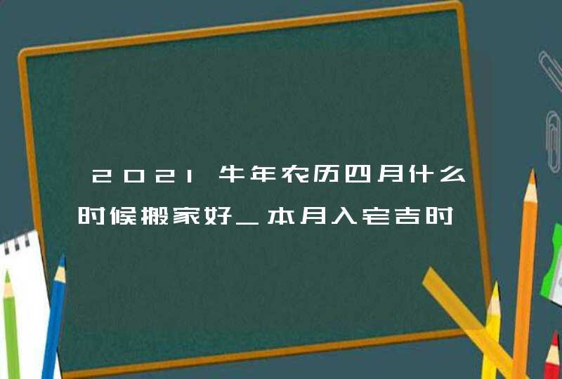 2021牛年农历四月什么时候搬家好_本月入宅吉时,第1张