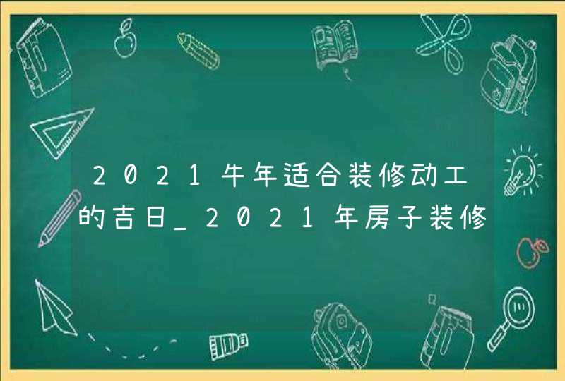 2021牛年适合装修动工的吉日_2021年房子装修开工吉日,第1张