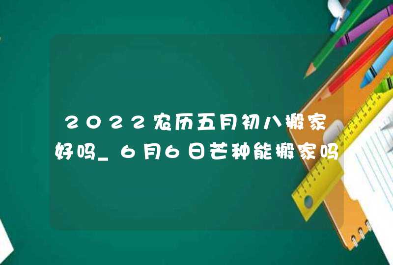 2022农历五月初八搬家好吗_6月6日芒种能搬家吗,第1张