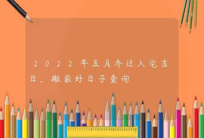 2022年五月乔迁入宅吉日_搬家好日子查询,第1张