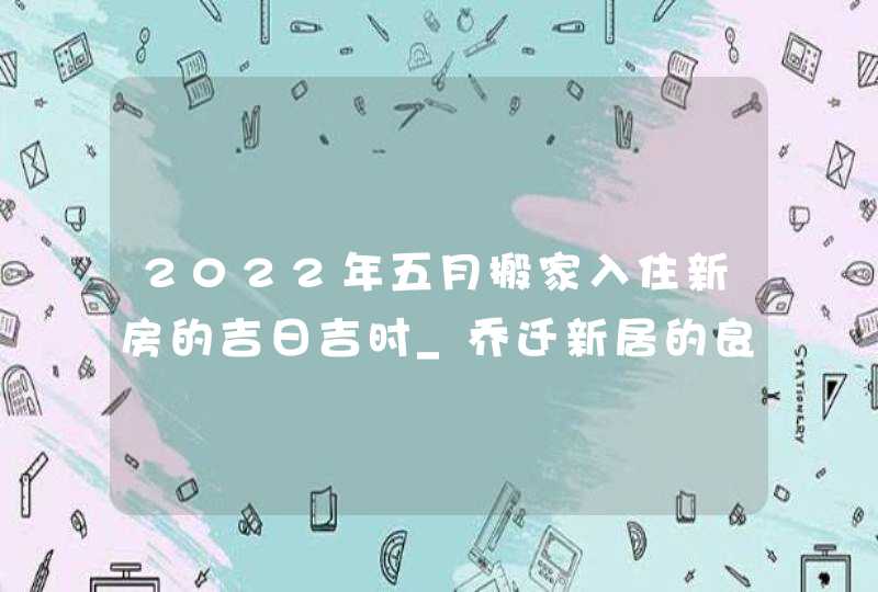 2022年五月搬家入住新房的吉日吉时_乔迁新居的良辰吉日,第1张