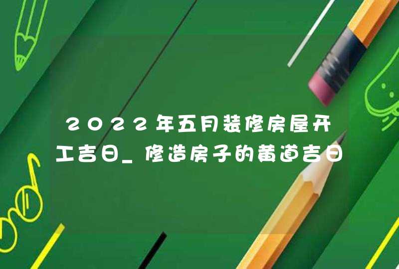 2022年五月装修房屋开工吉日_修造房子的黄道吉日吉时,第1张