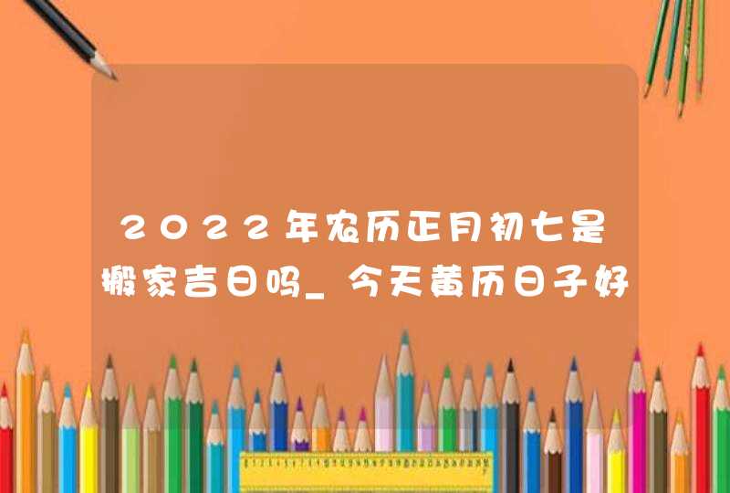 2022年农历正月初七是搬家吉日吗_今天黄历日子好吗,第1张