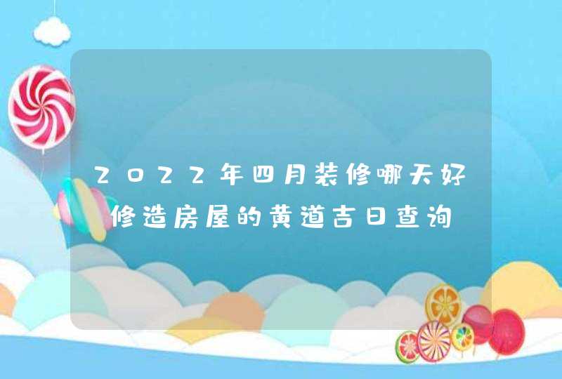 2022年四月装修哪天好_修造房屋的黄道吉日查询,第1张