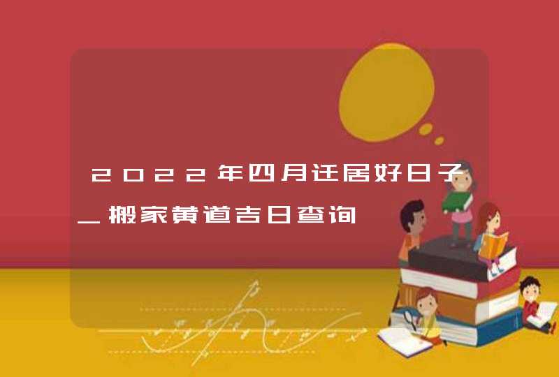 2022年四月迁居好日子_搬家黄道吉日查询,第1张