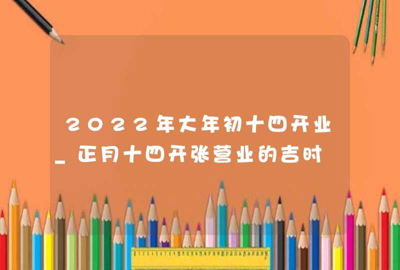 2022年大年初十四开业_正月十四开张营业的吉时,第1张