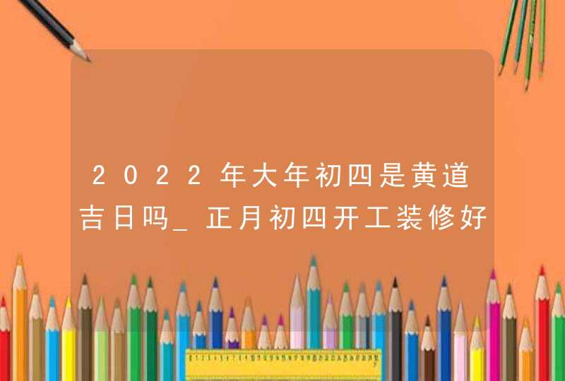 2022年大年初四是黄道吉日吗_正月初四开工装修好不好,第1张