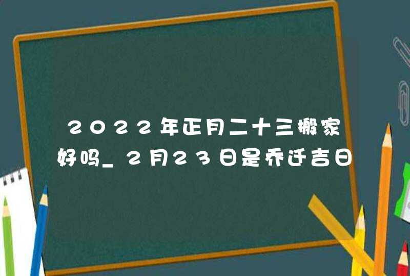 2022年正月二十三搬家好吗_2月23日是乔迁吉日吗,第1张