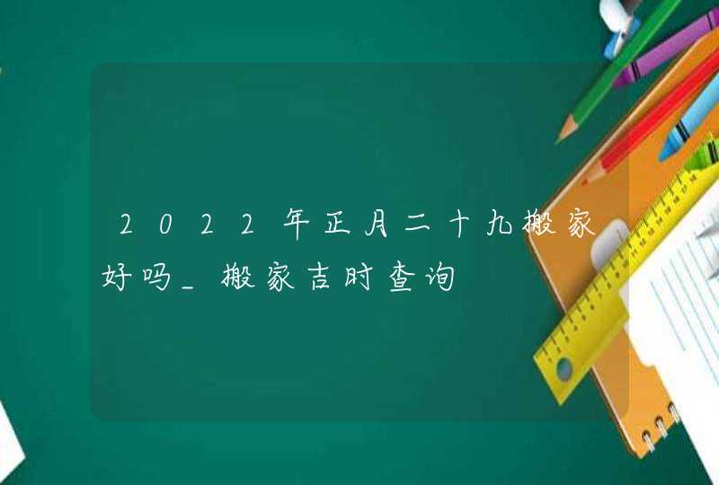 2022年正月二十九搬家好吗_搬家吉时查询,第1张