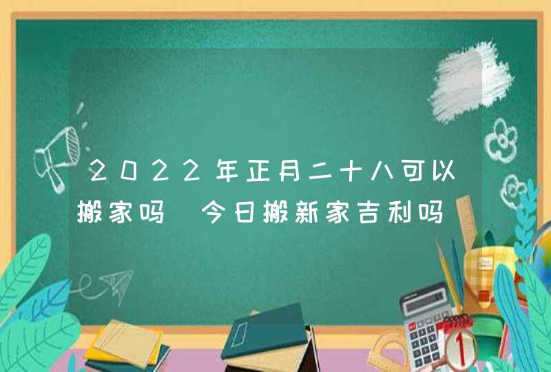 2022年正月二十八可以搬家吗_今日搬新家吉利吗,第1张