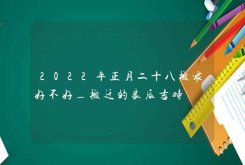2022年正月二十八搬家好不好_搬迁的良辰吉时,第1张