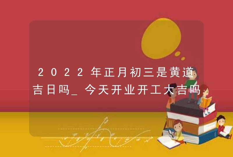 2022年正月初三是黄道吉日吗_今天开业开工大吉吗,第1张