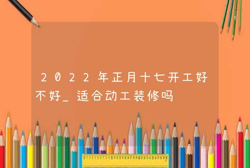 2022年正月十七开工好不好_适合动工装修吗,第1张