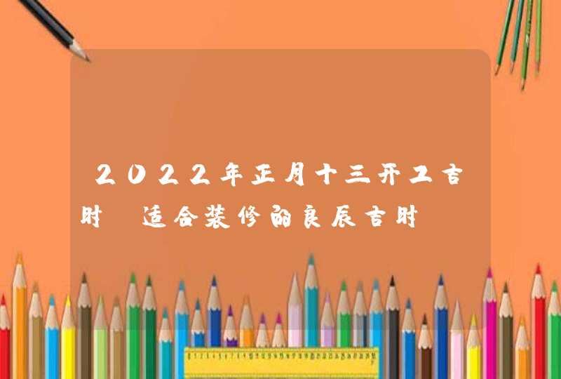 2022年正月十三开工吉时_适合装修的良辰吉时,第1张