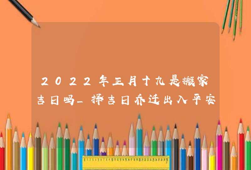 2022年正月十九是搬家吉日吗_择吉日乔迁出入平安,第1张