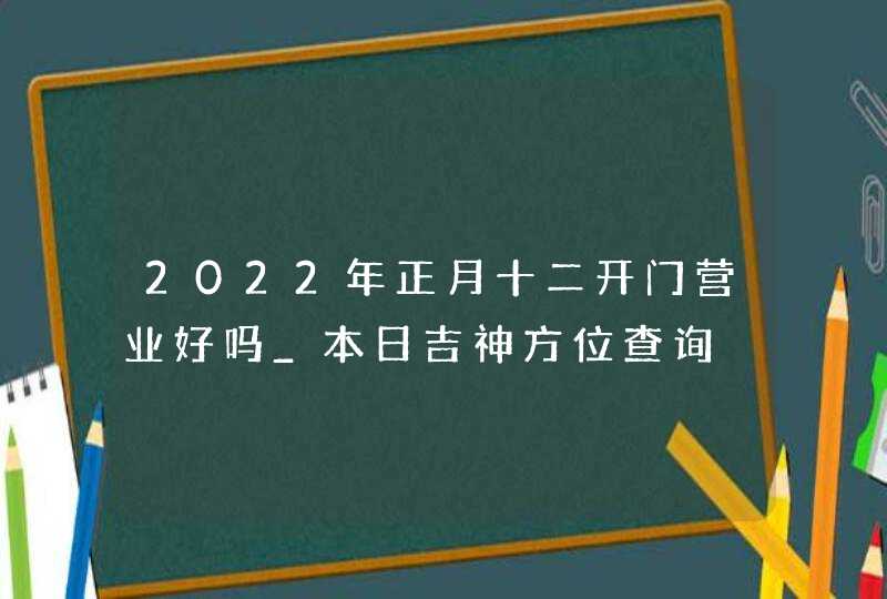 2022年正月十二开门营业好吗_本日吉神方位查询,第1张