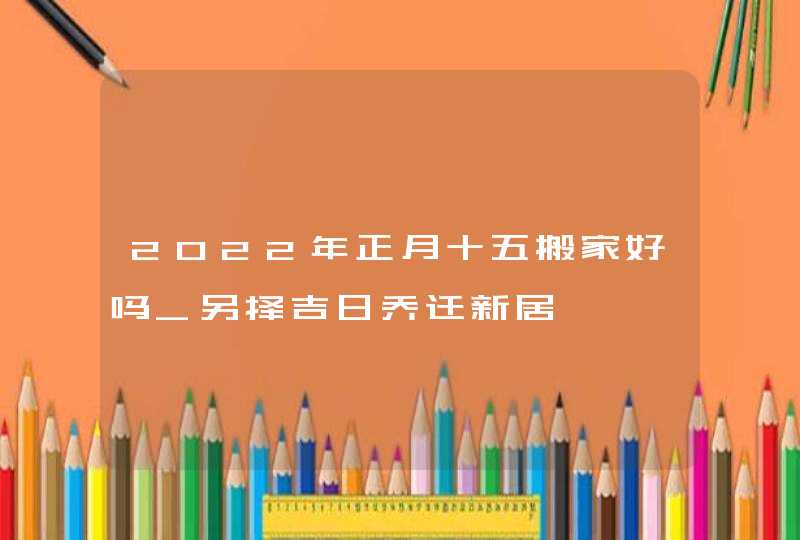 2022年正月十五搬家好吗_另择吉日乔迁新居,第1张