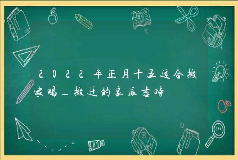 2022年正月十五适合搬家吗_搬迁的良辰吉时,第1张