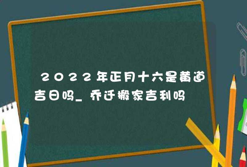 2022年正月十六是黄道吉日吗_乔迁搬家吉利吗,第1张