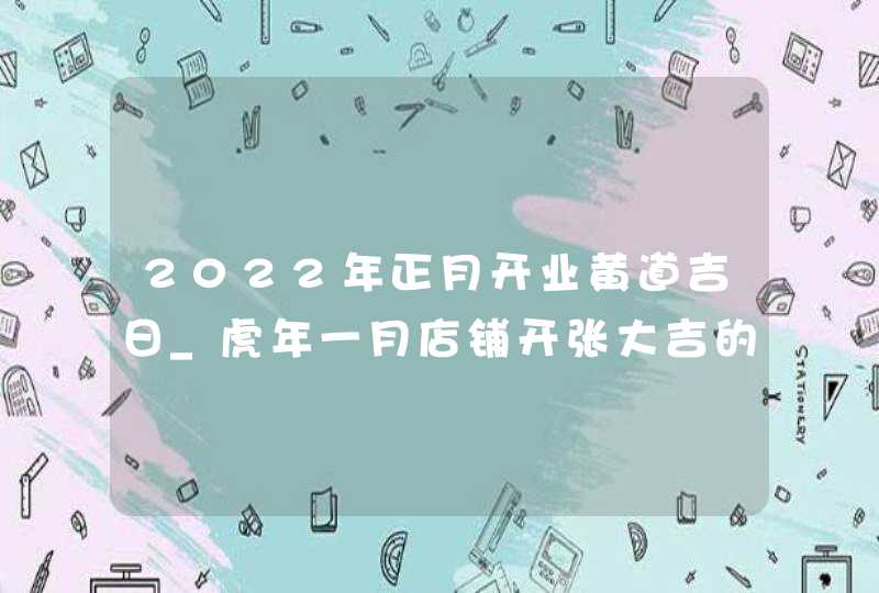 2022年正月开业黄道吉日_虎年一月店铺开张大吉的日子,第1张