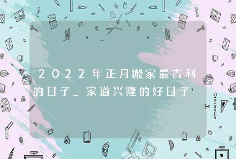 2022年正月搬家最吉利的日子_家道兴隆的好日子,第1张